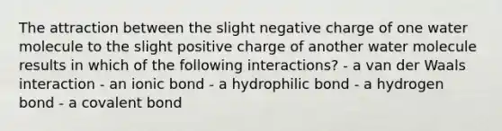 The attraction between the slight negative charge of one water molecule to the slight positive charge of another water molecule results in which of the following interactions? - a van der Waals interaction - an ionic bond - a hydrophilic bond - a hydrogen bond - a covalent bond