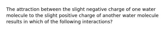 The attraction between the slight negative charge of one water molecule to the slight positive charge of another water molecule results in which of the following interactions?