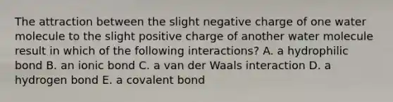 The attraction between the slight negative charge of one water molecule to the slight positive charge of another water molecule result in which of the following interactions? A. a hydrophilic bond B. an ionic bond C. a van der Waals interaction D. a hydrogen bond E. a covalent bond