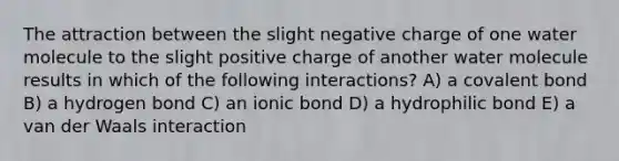 The attraction between the slight negative charge of one water molecule to the slight positive charge of another water molecule results in which of the following interactions? A) a covalent bond B) a hydrogen bond C) an ionic bond D) a hydrophilic bond E) a van der Waals interaction