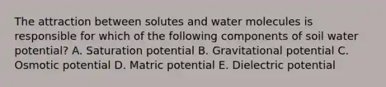 The attraction between solutes and water molecules is responsible for which of the following components of soil water potential? A. Saturation potential B. Gravitational potential C. Osmotic potential D. Matric potential E. Dielectric potential