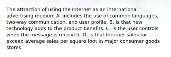 The attraction of using the Internet as an international advertising medium A. includes the use of common languages, two-way communication, and user profile. B. is that new technology adds to the product benefits. C. is the user controls when the message is received. D. is that Inter<a href='https://www.questionai.com/knowledge/ksNDOTmr42-net-sales' class='anchor-knowledge'>net sales</a> far exceed average sales per square foot in major consumer goods stores.