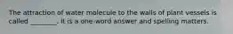 The attraction of water molecule to the walls of plant vessels is called ________. It is a one-word answer and spelling matters.