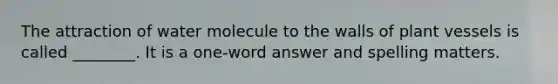 The attraction of water molecule to the walls of plant vessels is called ________. It is a one-word answer and spelling matters.