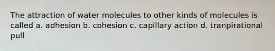 The attraction of water molecules to other kinds of molecules is called a. adhesion b. cohesion c. capillary action d. tranpirational pull