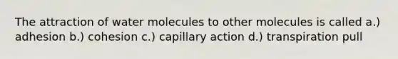 The attraction of water molecules to other molecules is called a.) adhesion b.) cohesion c.) capillary action d.) transpiration pull