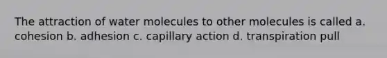 The attraction of water molecules to other molecules is called a. cohesion b. adhesion c. capillary action d. transpiration pull