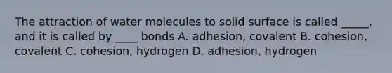 The attraction of water molecules to solid surface is called _____, and it is called by ____ bonds A. adhesion, covalent B. cohesion, covalent C. cohesion, hydrogen D. adhesion, hydrogen