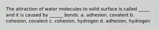 The attraction of water molecules to solid surface is called _____ and it is caused by ______ bonds. a. adhesion, covalent b. cohesion, covalent c. cohesion, hydrogen d. adhesion, hydrogen