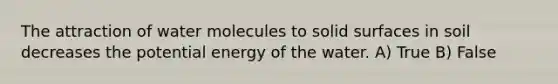 The attraction of water molecules to solid surfaces in soil decreases the potential energy of the water. A) True B) False