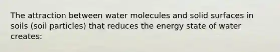 The attraction between water molecules and solid surfaces in soils (soil particles) that reduces the energy state of water creates: