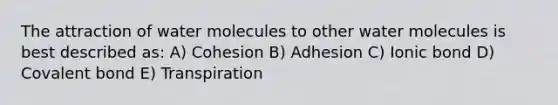 The attraction of water molecules to other water molecules is best described as: A) Cohesion B) Adhesion C) Ionic bond D) Covalent bond E) Transpiration