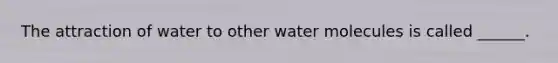 The attraction of water to other water molecules is called ______.