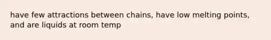 have few attractions between chains, have low melting points, and are liquids at room temp