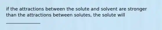 if the attractions between the solute and solvent are stronger than the attractions between solutes, the solute will _______________