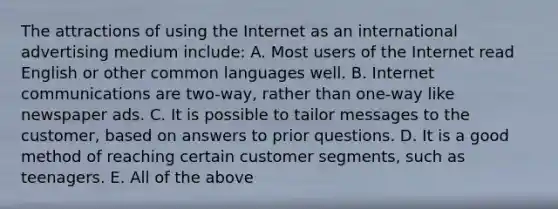 The attractions of using the Internet as an international advertising medium include: A. Most users of the Internet read English or other common languages well. B. Internet communications are two-way, rather than one-way like newspaper ads. C. It is possible to tailor messages to the customer, based on answers to prior questions. D. It is a good method of reaching certain customer segments, such as teenagers. E. All of the above