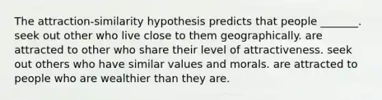 The attraction-similarity hypothesis predicts that people _______. seek out other who live close to them geographically. are attracted to other who share their level of attractiveness. seek out others who have similar values and morals. are attracted to people who are wealthier than they are.