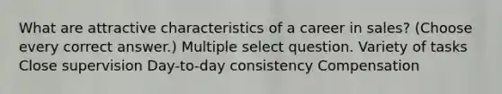 What are attractive characteristics of a career in sales? (Choose every correct answer.) Multiple select question. Variety of tasks Close supervision Day-to-day consistency Compensation