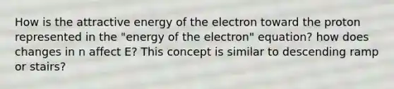 How is the attractive energy of the electron toward the proton represented in the "energy of the electron" equation? how does changes in n affect E? This concept is similar to descending ramp or stairs?