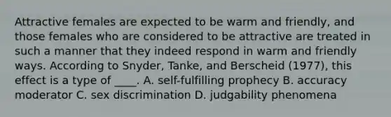 Attractive females are expected to be warm and friendly, and those females who are considered to be attractive are treated in such a manner that they indeed respond in warm and friendly ways. According to Snyder, Tanke, and Berscheid (1977), this effect is a type of ____. A. self-fulfilling prophecy B. accuracy moderator C. sex discrimination D. judgability phenomena