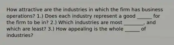 How attractive are the industries in which the firm has business operations? 1.) Does each industry represent a good ______ for the firm to be in? 2.) Which industries are most ________, and which are least? 3.) How appealing is the whole ______ of industries?