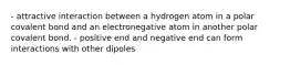 - attractive interaction between a hydrogen atom in a polar covalent bond and an electronegative atom in another polar covalent bond. - positive end and negative end can form interactions with other dipoles