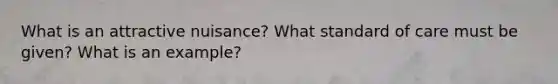 What is an attractive nuisance? What standard of care must be given? What is an example?