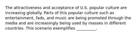 The attractiveness and acceptance of U.S. popular culture are increasing globally. Parts of this popular culture such as entertainment, fads, and music are being promoted through the media and are increasingly being used by masses in different countries. This scenario exemplifies __________.