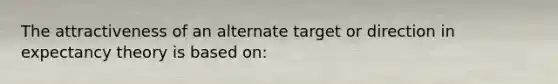 The attractiveness of an alternate target or direction in expectancy theory is based on: