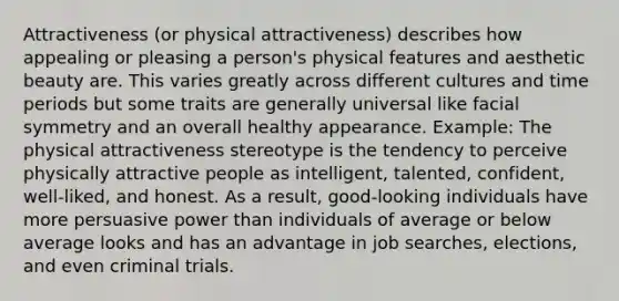 Attractiveness (or physical attractiveness) describes how appealing or pleasing a person's physical features and aesthetic beauty are. This varies greatly across different cultures and time periods but some traits are generally universal like facial symmetry and an overall healthy appearance. Example: The physical attractiveness stereotype is the tendency to perceive physically attractive people as intelligent, talented, confident, well-liked, and honest. As a result, good-looking individuals have more persuasive power than individuals of average or below average looks and has an advantage in job searches, elections, and even criminal trials.