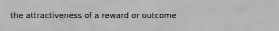 the attractiveness of a reward or outcome