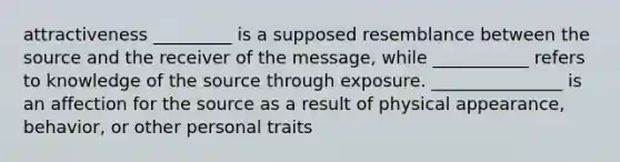 attractiveness _________ is a supposed resemblance between the source and the receiver of the message, while ___________ refers to knowledge of the source through exposure. _______________ is an affection for the source as a result of physical appearance, behavior, or other personal traits