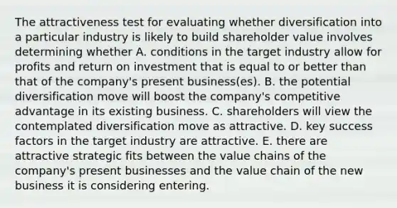 The attractiveness test for evaluating whether diversification into a particular industry is likely to build shareholder value involves determining whether A. conditions in the target industry allow for profits and return on investment that is equal to or better than that of the company's present business(es). B. the potential diversification move will boost the company's competitive advantage in its existing business. C. shareholders will view the contemplated diversification move as attractive. D. key success factors in the target industry are attractive. E. there are attractive strategic fits between the value chains of the company's present businesses and the value chain of the new business it is considering entering.