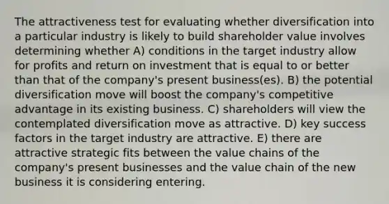 The attractiveness test for evaluating whether diversification into a particular industry is likely to build shareholder value involves determining whether A) conditions in the target industry allow for profits and return on investment that is equal to or better than that of the company's present business(es). B) the potential diversification move will boost the company's competitive advantage in its existing business. C) shareholders will view the contemplated diversification move as attractive. D) key success factors in the target industry are attractive. E) there are attractive strategic fits between the value chains of the company's present businesses and the value chain of the new business it is considering entering.