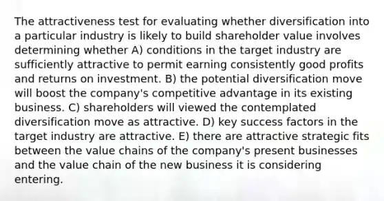 The attractiveness test for evaluating whether diversification into a particular industry is likely to build shareholder value involves determining whether A) conditions in the target industry are sufficiently attractive to permit earning consistently good profits and returns on investment. B) the potential diversification move will boost the company's competitive advantage in its existing business. C) shareholders will viewed the contemplated diversification move as attractive. D) key success factors in the target industry are attractive. E) there are attractive strategic fits between the value chains of the company's present businesses and the value chain of the new business it is considering entering.