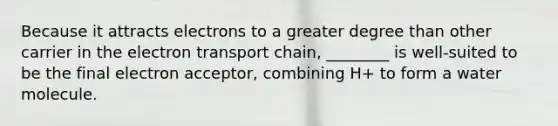 Because it attracts electrons to a greater degree than other carrier in the electron transport chain, ________ is well-suited to be the final electron acceptor, combining H+ to form a water molecule.