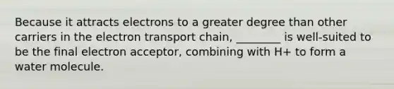 Because it attracts electrons to a greater degree than other carriers in the electron transport chain, ________ is well-suited to be the final electron acceptor, combining with H+ to form a water molecule.