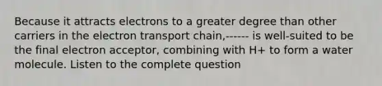 Because it attracts electrons to a greater degree than other carriers in the electron transport chain,------ is well-suited to be the final electron acceptor, combining with H+ to form a water molecule. Listen to the complete question