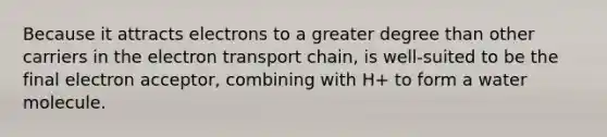 Because it attracts electrons to a greater degree than other carriers in the electron transport chain, is well-suited to be the final electron acceptor, combining with H+ to form a water molecule.