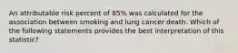 An attributable risk percent of 85% was calculated for the association between smoking and lung cancer death. Which of the following statements provides the best interpretation of this statistic?