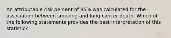 An attributable risk percent of 85% was calculated for the association between smoking and lung cancer death. Which of the following statements provides the best interpretation of this statistic?