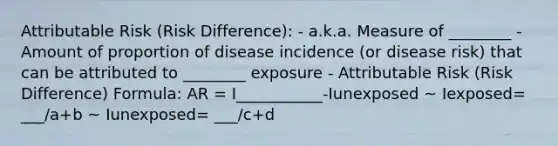 Attributable Risk (Risk Difference): - a.k.a. Measure of ________ - Amount of proportion of disease incidence (or disease risk) that can be attributed to ________ exposure - Attributable Risk (Risk Difference) Formula: AR = I___________-Iunexposed ~ Iexposed= ___/a+b ~ Iunexposed= ___/c+d