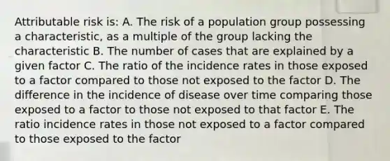 Attributable risk is: A. The risk of a population group possessing a characteristic, as a multiple of the group lacking the characteristic B. The number of cases that are explained by a given factor C. The ratio of the incidence rates in those exposed to a factor compared to those not exposed to the factor D. The difference in the incidence of disease over time comparing those exposed to a factor to those not exposed to that factor E. The ratio incidence rates in those not exposed to a factor compared to those exposed to the factor