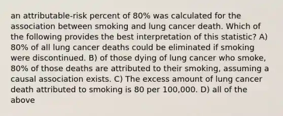 an attributable-risk percent of 80% was calculated for the association between smoking and lung cancer death. Which of the following provides the best interpretation of this statistic? A) 80% of all lung cancer deaths could be eliminated if smoking were discontinued. B) of those dying of lung cancer who smoke, 80% of those deaths are attributed to their smoking, assuming a causal association exists. C) The excess amount of lung cancer death attributed to smoking is 80 per 100,000. D) all of the above