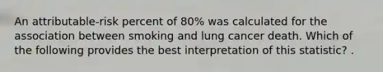 An attributable-risk percent of 80% was calculated for the association between smoking and lung cancer death. Which of the following provides the best interpretation of this statistic? .