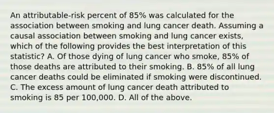 An attributable-risk percent of 85% was calculated for the association between smoking and lung cancer death. Assuming a causal association between smoking and lung cancer exists, which of the following provides the best interpretation of this statistic? A. Of those dying of lung cancer who smoke, 85% of those deaths are attributed to their smoking. B. 85% of all lung cancer deaths could be eliminated if smoking were discontinued. C. The excess amount of lung cancer death attributed to smoking is 85 per 100,000. D. All of the above.