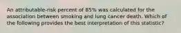 An attributable-risk percent of 85% was calculated for the association between smoking and lung cancer death. Which of the following provides the best interpretation of this statistic?