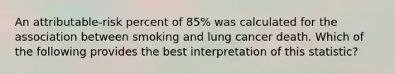 An attributable-risk percent of 85% was calculated for the association between smoking and lung cancer death. Which of the following provides the best interpretation of this statistic?