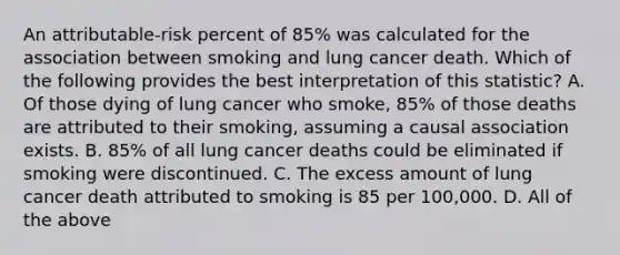 An attributable-risk percent of 85% was calculated for the association between smoking and lung cancer death. Which of the following provides the best interpretation of this statistic? A. Of those dying of lung cancer who smoke, 85% of those deaths are attributed to their smoking, assuming a causal association exists. B. 85% of all lung cancer deaths could be eliminated if smoking were discontinued. C. The excess amount of lung cancer death attributed to smoking is 85 per 100,000. D. All of the above