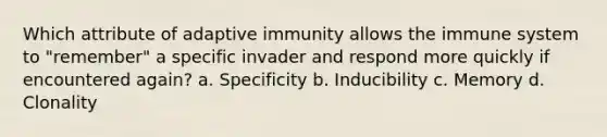 Which attribute of adaptive immunity allows the immune system to "remember" a specific invader and respond more quickly if encountered again? a. Specificity b. Inducibility c. Memory d. Clonality